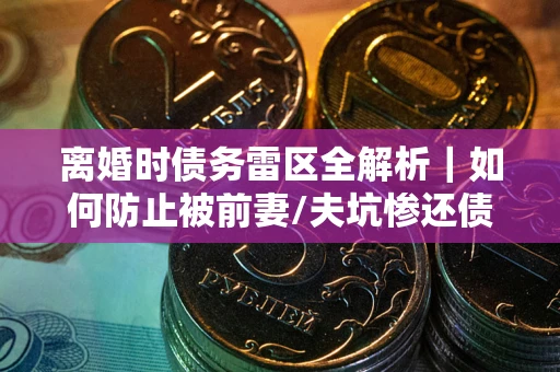 济南离婚时债务雷区全解析｜如何防止被前妻/夫坑惨还债？